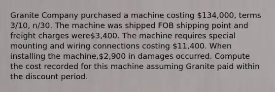 Granite Company purchased a machine costing 134,000, terms 3/10, n/30. The machine was shipped FOB shipping point and freight charges were3,400. The machine requires special mounting and wiring connections costing 11,400. When installing the machine,2,900 in damages occurred. Compute the cost recorded for this machine assuming Granite paid within the discount period.