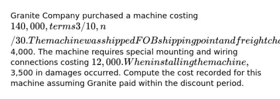 Granite Company purchased a machine costing 140,000, terms 3/10, n/30. The machine was shipped FOB shipping point and freight charges were4,000. The machine requires special mounting and wiring connections costing 12,000. When installing the machine,3,500 in damages occurred. Compute the cost recorded for this machine assuming Granite paid within the discount period.