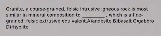 Granite, a course-grained, felsic intrusive igneous rock is most similar in mineral composition to __________ , which is a fine-grained, felsic extrusive equivalent.A)andesite B)basalt C)gabbro D)rhyolite