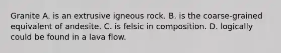Granite A. is an extrusive igneous rock. B. is the coarse-grained equivalent of andesite. C. is felsic in composition. D. logically could be found in a lava flow.