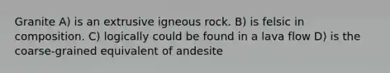 Granite A) is an extrusive igneous rock. B) is felsic in composition. C) logically could be found in a lava flow D) is the coarse-grained equivalent of andesite