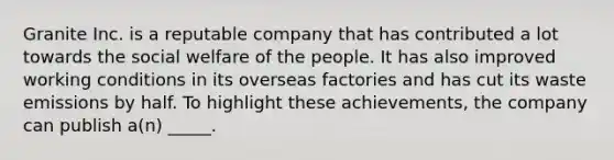 Granite Inc. is a reputable company that has contributed a lot towards the social welfare of the people. It has also improved working conditions in its overseas factories and has cut its waste emissions by half. To highlight these achievements, the company can publish a(n) _____.