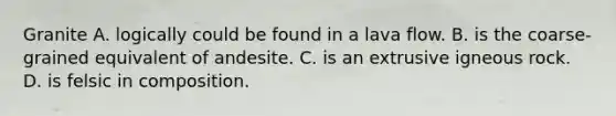 Granite A. logically could be found in a lava flow. B. is the coarse-grained equivalent of andesite. C. is an extrusive igneous rock. D. is felsic in composition.