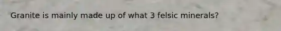 Granite is mainly made up of what 3 felsic minerals?