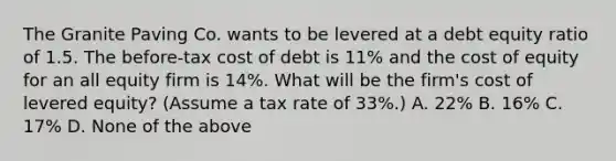 The Granite Paving Co. wants to be levered at a debt equity ratio of 1.5. The before-tax cost of debt is 11% and the cost of equity for an all equity firm is 14%. What will be the firm's cost of levered equity? (Assume a tax rate of 33%.) A. 22% B. 16% C. 17% D. None of the above