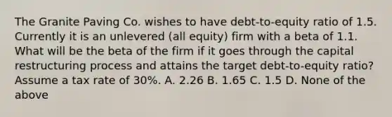 The Granite Paving Co. wishes to have debt-to-equity ratio of 1.5. Currently it is an unlevered (all equity) firm with a beta of 1.1. What will be the beta of the firm if it goes through the capital restructuring process and attains the target debt-to-equity ratio? Assume a tax rate of 30%. A. 2.26 B. 1.65 C. 1.5 D. None of the above