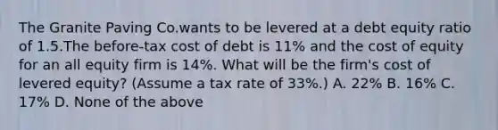 The Granite Paving Co.wants to be levered at a debt equity ratio of 1.5.The before-tax cost of debt is 11% and the cost of equity for an all equity firm is 14%. What will be the firm's cost of levered equity? (Assume a tax rate of 33%.) A. 22% B. 16% C. 17% D. None of the above