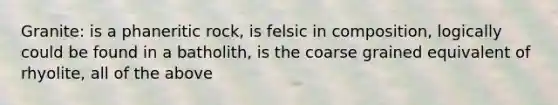 Granite: is a phaneritic rock, is felsic in composition, logically could be found in a batholith, is the coarse grained equivalent of rhyolite, all of the above