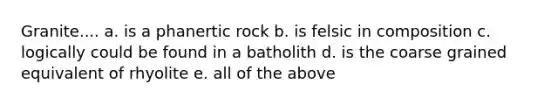 Granite.... a. is a phanertic rock b. is felsic in composition c. logically could be found in a batholith d. is the coarse grained equivalent of rhyolite e. all of the above