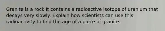 Granite is a rock It contains a radioactive isotope of uranium that decays very slowly. Explain how scientists can use this radioactivity to find the age of a piece of granite.