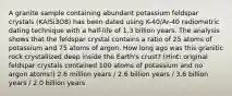 A granite sample containing abundant potassium feldspar crystals (KAlSi3O8) has been dated using K-40/Ar-40 radiometric dating technique with a half-life of 1.3 billion years. The analysis shows that the feldspar crystal contains a ratio of 25 atoms of potassium and 75 atoms of argon. How long ago was this granitic rock crystallized deep inside the Earth's crust? (Hint: original feldspar crystals contained 100 atoms of potassium and no argon atoms!) 2.6 million years / 2.6 billion years / 3.6 billion years / 2.0 billion years