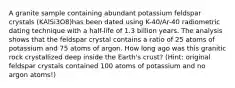 A granite sample containing abundant potassium feldspar crystals (KAlSi3O8)has been dated using K-40/Ar-40 radiometric dating technique with a half-life of 1.3 billion years. The analysis shows that the feldspar crystal contains a ratio of 25 atoms of potassium and 75 atoms of argon. How long ago was this granitic rock crystallized deep inside the Earth's crust? (Hint: original feldspar crystals contained 100 atoms of potassium and no argon atoms!)