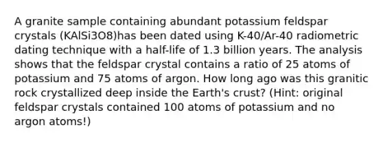 A granite sample containing abundant potassium feldspar crystals (KAlSi3O8)has been dated using K-40/Ar-40 radiometric dating technique with a half-life of 1.3 billion years. The analysis shows that the feldspar crystal contains a ratio of 25 atoms of potassium and 75 atoms of argon. How long ago was this granitic rock crystallized deep inside the Earth's crust? (Hint: original feldspar crystals contained 100 atoms of potassium and no argon atoms!)