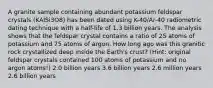 A granite sample containing abundant potassium feldspar crystals (KAlSi3O8) has been dated using K-40/Ar-40 radiometric dating technique with a half-life of 1.3 billion years. The analysis shows that the feldspar crystal contains a ratio of 25 atoms of potassium and 75 atoms of argon. How long ago was this granitic rock crystallized deep inside the Earth's crust? (Hint: original feldspar crystals contained 100 atoms of potassium and no argon atoms!) 2.0 billion years 3.6 billion years 2.6 million years 2.6 billion years