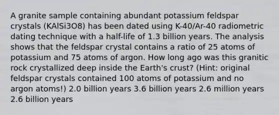 A granite sample containing abundant potassium feldspar crystals (KAlSi3O8) has been dated using K-40/Ar-40 radiometric dating technique with a half-life of 1.3 billion years. The analysis shows that the feldspar crystal contains a ratio of 25 atoms of potassium and 75 atoms of argon. How long ago was this granitic rock crystallized deep inside the Earth's crust? (Hint: original feldspar crystals contained 100 atoms of potassium and no argon atoms!) 2.0 billion years 3.6 billion years 2.6 million years 2.6 billion years