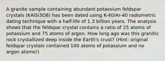 A granite sample containing abundant potassium feldspar crystals (KAlSi3O8) has been dated using K-40/Ar-40 radiometric dating technique with a half-life of 1.3 billion years. The analysis shows that the feldspar crystal contains a ratio of 25 atoms of potassium and 75 atoms of argon. How long ago was this granitic rock crystallized deep inside the Earth's crust? (Hint: original feldspar crystals contained 100 atoms of potassium and no argon atoms!)