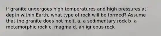 If granite undergoes high temperatures and high pressures at depth within Earth, what type of rock will be formed? Assume that the granite does not melt. a. a sedimentary rock b. a metamorphic rock c. magma d. an igneous rock