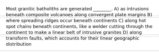 Most granitic batholiths are generated ________. A) as intrusions beneath composite volcanoes along convergent plate margins B) where spreading ridges occur beneath continents C) along hot spot chains beneath continents, like a welder cutting through the continent to make a linear belt of intrusive granites D) along transform faults, which accounts for their linear geographic distribution