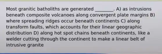 Most granitic batholiths are generated ________. A) as intrusions beneath composite volcanoes along convergent plate margins B) where spreading ridges occur beneath continents C) along transform faults, which accounts for their linear geographic distribution D) along hot spot chains beneath continents, like a welder cutting through the continent to make a linear belt of intrusive granite