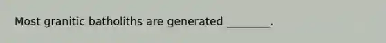 Most granitic batholiths are generated ________.