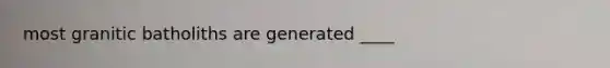 most granitic batholiths are generated ____