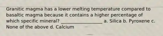 Granitic magma has a lower melting temperature compared to basaltic magma because it contains a higher percentage of which specific mineral? __________________ a. Silica b. Pyroxene c. None of the above d. Calcium