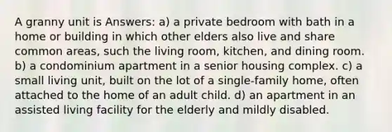 A granny unit is Answers: a) a private bedroom with bath in a home or building in which other elders also live and share common areas, such the living room, kitchen, and dining room. b) a condominium apartment in a senior housing complex. c) a small living unit, built on the lot of a single-family home, often attached to the home of an adult child. d) an apartment in an assisted living facility for the elderly and mildly disabled.