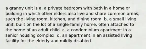 a granny unit is a. a private bedroom with bath in a home or building in which other elders also live and share common areas, such the living room, kitchen, and dining room. b. a small living unit, built on the lot of a single-family home, often attached to the home of an adult child. c. a condominium apartment in a senior housing complex. d. an apartment in an assisted living facility for the elderly and mildly disabled.