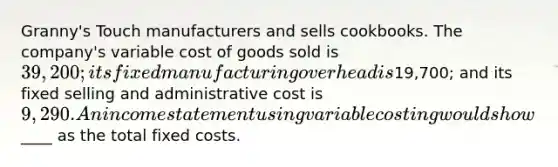 Granny's Touch manufacturers and sells cookbooks. The company's variable cost of goods sold is 39,200; its fixed manufacturing overhead is19,700; and its fixed selling and administrative cost is 9,290. An income statement using variable costing would show____ as the total fixed costs.