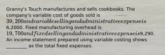 Granny's Touch manufactures and sells cookbooks. The company's variable cost of goods sold is 39,200 and variable selling and administrative expense is6,2000. Fixed manufacturing overhead is 19,700 and fixed selling and administrative expense is9,290. An income statement prepared using variable costing shows _________ as the total fixed expenses.