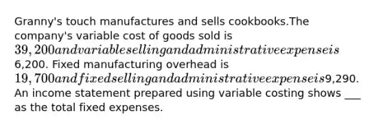 Granny's touch manufactures and sells cookbooks.The company's variable cost of goods sold is 39,200 and variable selling and administrative expense is6,200. Fixed manufacturing overhead is 19,700 and fixed selling and administrative expense is9,290. An income statement prepared using variable costing shows ___ as the total fixed expenses.