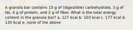 A granola bar contains 15 g of (digestible) carbohydrate, 3 g of fat, 4 g of protein, and 2 g of fiber. What is the total energy content in the granola bar? a. 127 kcal b. 103 kcal c. 177 kcal d. 135 kcal e. none of the above