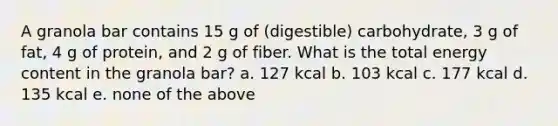 A granola bar contains 15 g of (digestible) carbohydrate, 3 g of fat, 4 g of protein, and 2 g of fiber. What is the total energy content in the granola bar? a. 127 kcal b. 103 kcal c. 177 kcal d. 135 kcal e. none of the above