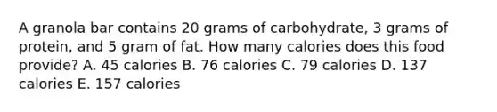 A granola bar contains 20 grams of carbohydrate, 3 grams of protein, and 5 gram of fat. How many calories does this food provide? A. 45 calories B. 76 calories C. 79 calories D. 137 calories E. 157 calories