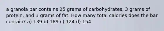 a granola bar contains 25 grams of carbohydrates, 3 grams of protein, and 3 grams of fat. How many total calories does the bar contain? a) 139 b) 189 c) 124 d) 154