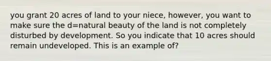 you grant 20 acres of land to your niece, however, you want to make sure the d=natural beauty of the land is not completely disturbed by development. So you indicate that 10 acres should remain undeveloped. This is an example of?