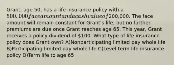 Grant, age 50, has a life insurance policy with a 500,000 face amount and a cash value of200,000. The face amount will remain constant for Grant's life, but no further premiums are due once Grant reaches age 65. This year, Grant receives a policy dividend of 100. What type of life insurance policy does Grant own? A)Nonparticipating limited pay whole life B)Participating limited pay whole life C)Level term life insurance policy D)Term life to age 65