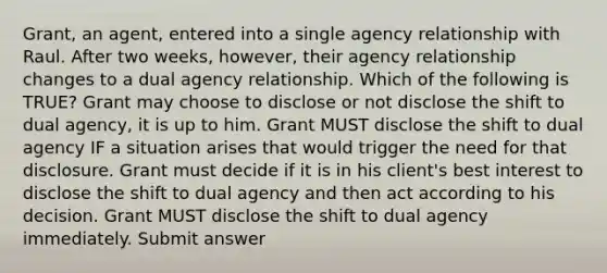 Grant, an agent, entered into a single agency relationship with Raul. After two weeks, however, their agency relationship changes to a dual agency relationship. Which of the following is TRUE? Grant may choose to disclose or not disclose the shift to dual agency, it is up to him. Grant MUST disclose the shift to dual agency IF a situation arises that would trigger the need for that disclosure. Grant must decide if it is in his client's best interest to disclose the shift to dual agency and then act according to his decision. Grant MUST disclose the shift to dual agency immediately. Submit answer