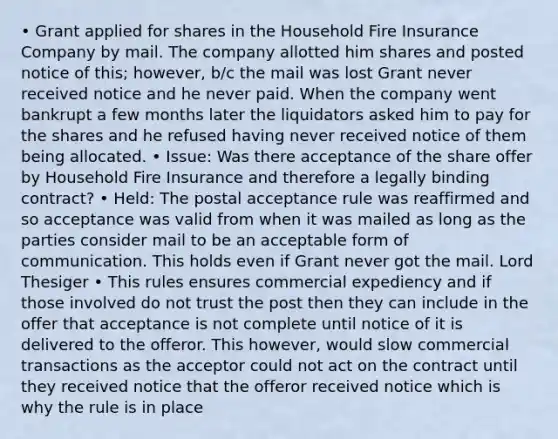 • Grant applied for shares in the Household Fire Insurance Company by mail. The company allotted him shares and posted notice of this; however, b/c the mail was lost Grant never received notice and he never paid. When the company went bankrupt a few months later the liquidators asked him to pay for the shares and he refused having never received notice of them being allocated. • Issue: Was there acceptance of the share offer by Household Fire Insurance and therefore a legally binding contract? • Held: The postal acceptance rule was reaffirmed and so acceptance was valid from when it was mailed as long as the parties consider mail to be an acceptable form of communication. This holds even if Grant never got the mail. Lord Thesiger • This rules ensures commercial expediency and if those involved do not trust the post then they can include in the offer that acceptance is not complete until notice of it is delivered to the offeror. This however, would slow commercial transactions as the acceptor could not act on the contract until they received notice that the offeror received notice which is why the rule is in place