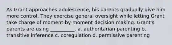 As Grant approaches adolescence, his parents gradually give him more control. They exercise general oversight while letting Grant take charge of moment-by-moment decision making. Grant's parents are using __________. a. authoritarian parenting b. transitive inference c. coregulation d. permissive parenting