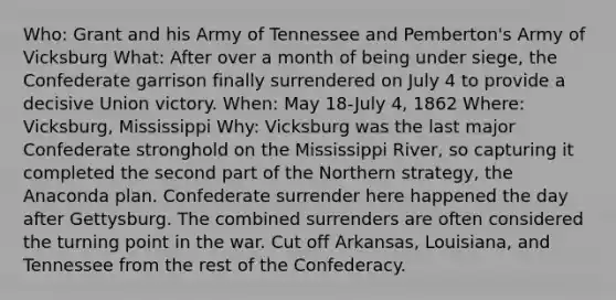 Who: Grant and his Army of Tennessee and Pemberton's Army of Vicksburg What: After over a month of being under siege, the Confederate garrison finally surrendered on July 4 to provide a decisive Union victory. When: May 18-July 4, 1862 Where: Vicksburg, Mississippi Why: Vicksburg was the last major Confederate stronghold on the Mississippi River, so capturing it completed the second part of the Northern strategy, the Anaconda plan. Confederate surrender here happened the day after Gettysburg. The combined surrenders are often considered the turning point in the war. Cut off Arkansas, Louisiana, and Tennessee from the rest of the Confederacy.