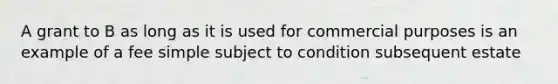 A grant to B as long as it is used for commercial purposes is an example of a fee simple subject to condition subsequent estate