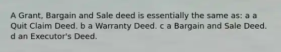 A Grant, Bargain and Sale deed is essentially the same as: a a Quit Claim Deed. b a Warranty Deed. c a Bargain and Sale Deed. d an Executor's Deed.