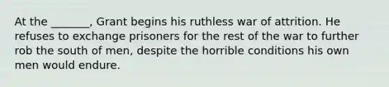 At the _______, Grant begins his ruthless war of attrition. He refuses to exchange prisoners for the rest of the war to further rob the south of men, despite the horrible conditions his own men would endure.