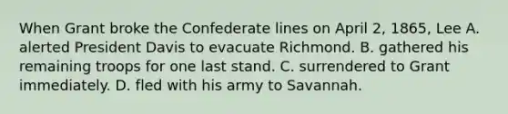 When Grant broke the Confederate lines on April 2, 1865, Lee A. alerted President Davis to evacuate Richmond. B. gathered his remaining troops for one last stand. C. surrendered to Grant immediately. D. fled with his army to Savannah.