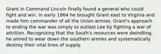 Grant in Command Lincoln finally found a general who could fight and win. In early 1864 he brought Grant east to Virginia and made him commander of all the Union armies. Grant's approach to ending the war was simply to outlast Lee by fighting a war of attrition. Recognizing that the South's resources were dwindling, he aimed to wear down the southern armies and systematically destroy their vital lines of supply.