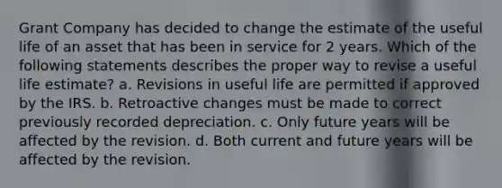 Grant Company has decided to change the estimate of the useful life of an asset that has been in service for 2 years. Which of the following statements describes the proper way to revise a useful life estimate? a. Revisions in useful life are permitted if approved by the IRS. b. Retroactive changes must be made to correct previously recorded depreciation. c. Only future years will be affected by the revision. d. Both current and future years will be affected by the revision.