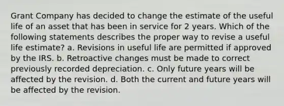 Grant Company has decided to change the estimate of the useful life of an asset that has been in service for 2 years. Which of the following statements describes the proper way to revise a useful life estimate? a. Revisions in useful life are permitted if approved by the IRS. b. Retroactive changes must be made to correct previously recorded depreciation. c. Only future years will be affected by the revision. d. Both the current and future years will be affected by the revision.