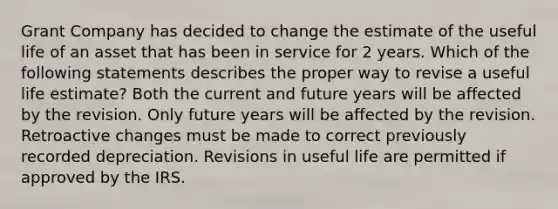 Grant Company has decided to change the estimate of the useful life of an asset that has been in service for 2 years. Which of the following statements describes the proper way to revise a useful life estimate? Both the current and future years will be affected by the revision. Only future years will be affected by the revision. Retroactive changes must be made to correct previously recorded depreciation. Revisions in useful life are permitted if approved by the IRS.