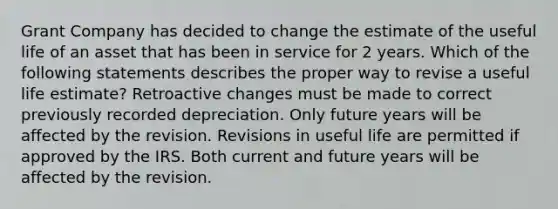 Grant Company has decided to change the estimate of the useful life of an asset that has been in service for 2 years. Which of the following statements describes the proper way to revise a useful life estimate? Retroactive changes must be made to correct previously recorded depreciation. Only future years will be affected by the revision. Revisions in useful life are permitted if approved by the IRS. Both current and future years will be affected by the revision.